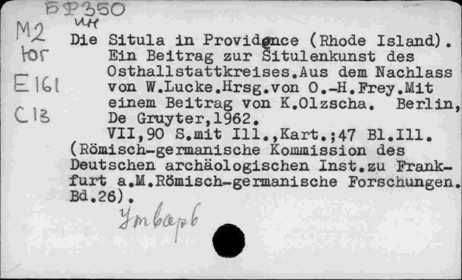 ﻿Мл
Die Situla in Providence (Rhode Island), tor Ein Beitrag zur Situlenkunst des _ , ,	Osthallstattkreises.Aus dem Nachlass
bIGl	von W.Lucke.Hrsg,von O.-H.Frey.Mit
einem Beitrag von K.Olzscha. Berlin, L š	De Gruyter,1962.
VII,90 S.mit Ill.,Kart.;47 Bl.Ill. (Römisch-germanische Kommission des Deutschen archäologischen Inst.zu Frankfurt a.M.Römisch-germanisehe Forschungen. Bd.26).